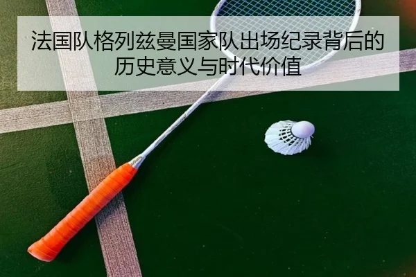 法国队格列兹曼国家队出场纪录背后的历史意义与时代价值