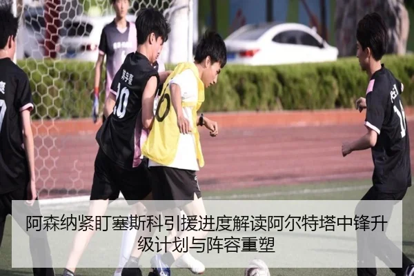 阿森纳紧盯塞斯科引援进度解读阿尔特塔中锋升级计划与阵容重塑