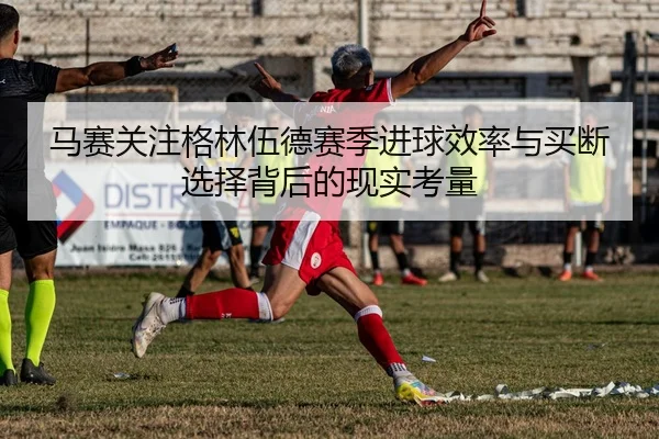 马赛关注格林伍德赛季进球效率与买断选择背后的现实考量