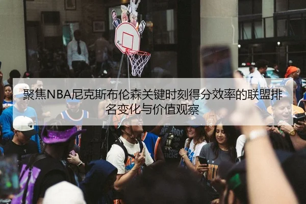 聚焦NBA尼克斯布伦森关键时刻得分效率的联盟排名变化与价值观察