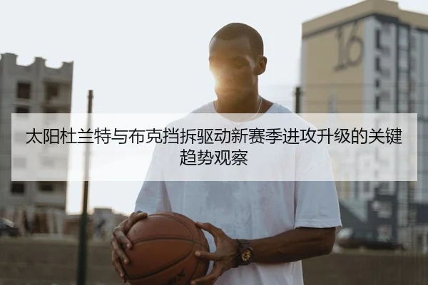 太阳杜兰特与布克挡拆驱动新赛季进攻升级的关键趋势观察