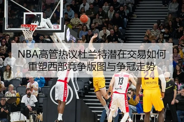 NBA高管热议杜兰特潜在交易如何重塑西部竞争版图与争冠走势
