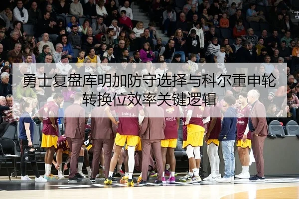 勇士复盘库明加防守选择与科尔重申轮转换位效率关键逻辑